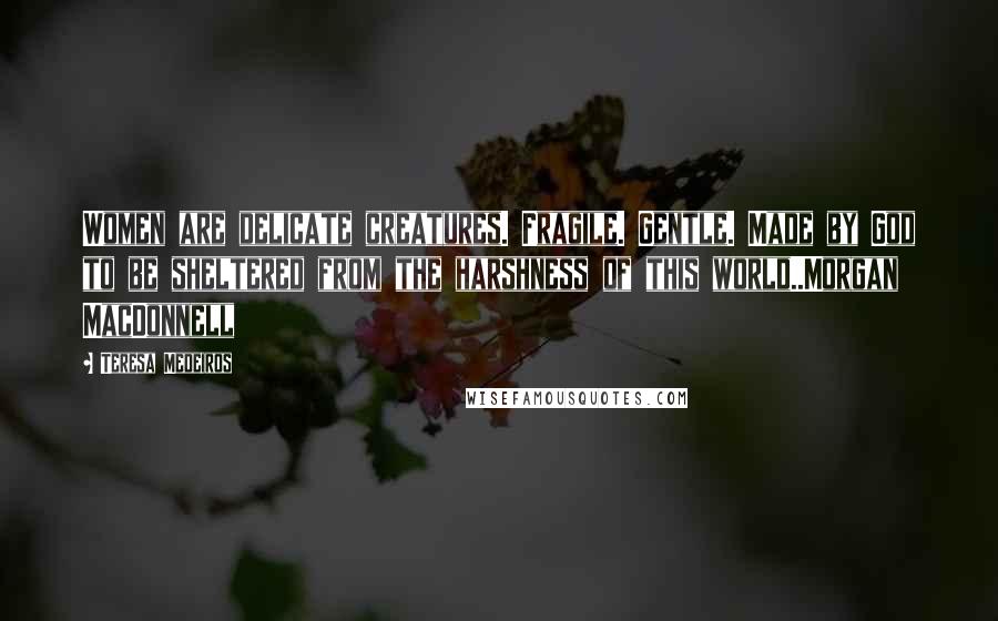 Teresa Medeiros Quotes: Women are delicate creatures. Fragile. Gentle. Made by God to be sheltered from the harshness of this world..Morgan MacDonnell