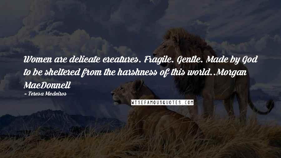 Teresa Medeiros Quotes: Women are delicate creatures. Fragile. Gentle. Made by God to be sheltered from the harshness of this world..Morgan MacDonnell
