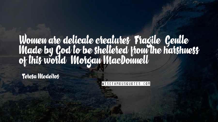 Teresa Medeiros Quotes: Women are delicate creatures. Fragile. Gentle. Made by God to be sheltered from the harshness of this world..Morgan MacDonnell