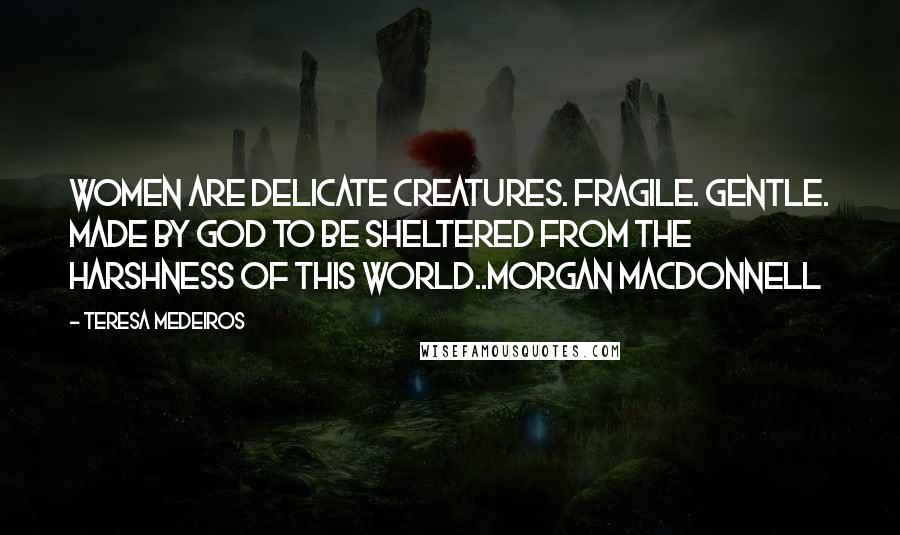 Teresa Medeiros Quotes: Women are delicate creatures. Fragile. Gentle. Made by God to be sheltered from the harshness of this world..Morgan MacDonnell