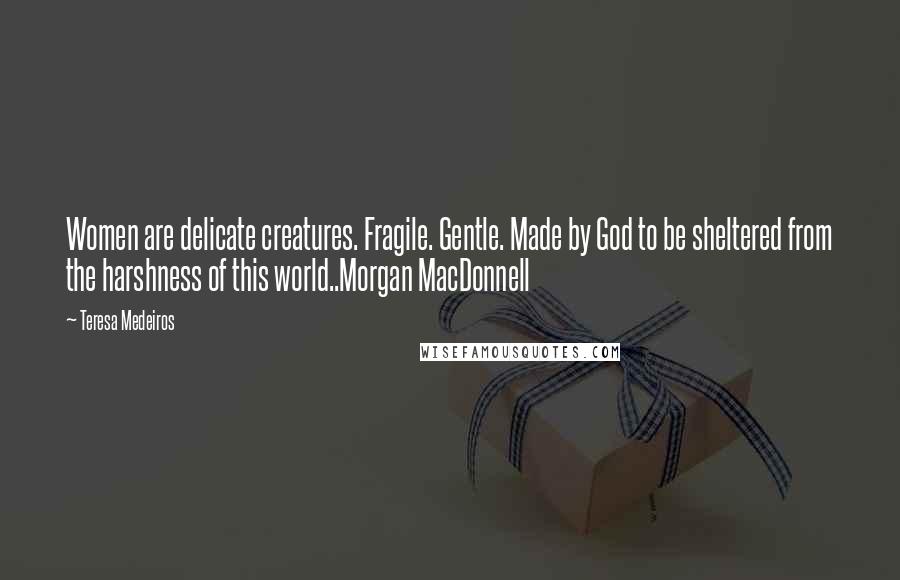 Teresa Medeiros Quotes: Women are delicate creatures. Fragile. Gentle. Made by God to be sheltered from the harshness of this world..Morgan MacDonnell