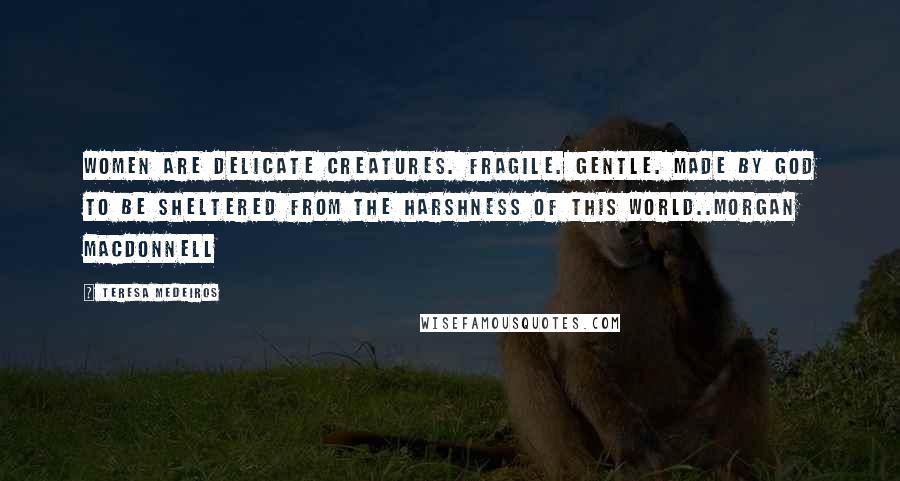 Teresa Medeiros Quotes: Women are delicate creatures. Fragile. Gentle. Made by God to be sheltered from the harshness of this world..Morgan MacDonnell