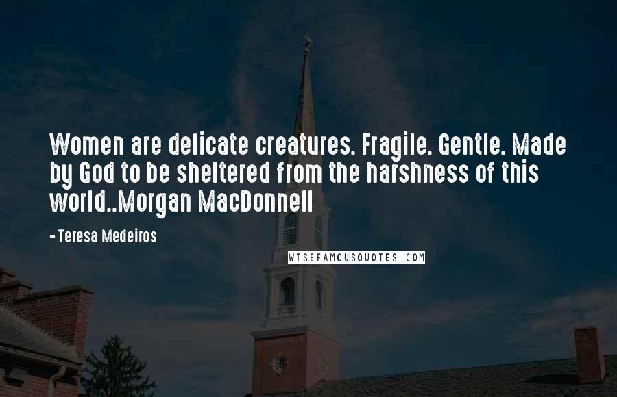 Teresa Medeiros Quotes: Women are delicate creatures. Fragile. Gentle. Made by God to be sheltered from the harshness of this world..Morgan MacDonnell