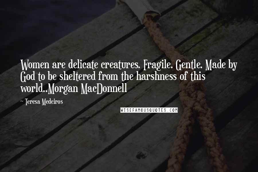 Teresa Medeiros Quotes: Women are delicate creatures. Fragile. Gentle. Made by God to be sheltered from the harshness of this world..Morgan MacDonnell
