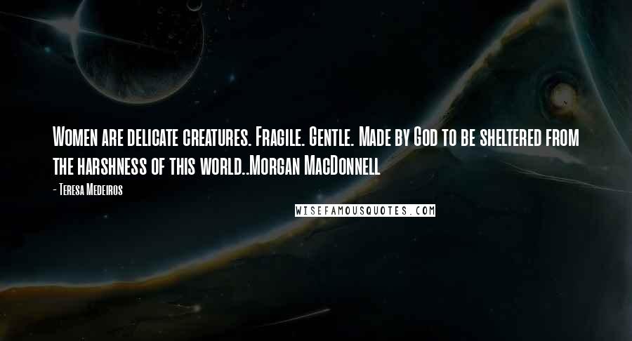 Teresa Medeiros Quotes: Women are delicate creatures. Fragile. Gentle. Made by God to be sheltered from the harshness of this world..Morgan MacDonnell