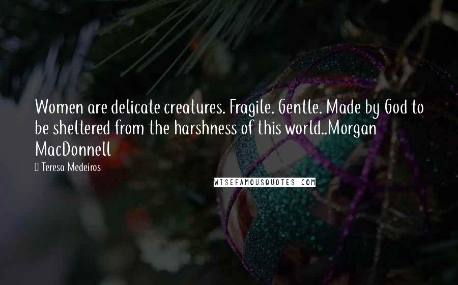 Teresa Medeiros Quotes: Women are delicate creatures. Fragile. Gentle. Made by God to be sheltered from the harshness of this world..Morgan MacDonnell