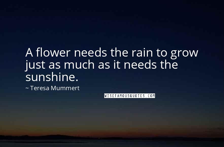 Teresa Mummert Quotes: A flower needs the rain to grow just as much as it needs the sunshine.