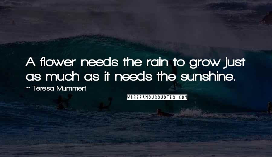 Teresa Mummert Quotes: A flower needs the rain to grow just as much as it needs the sunshine.