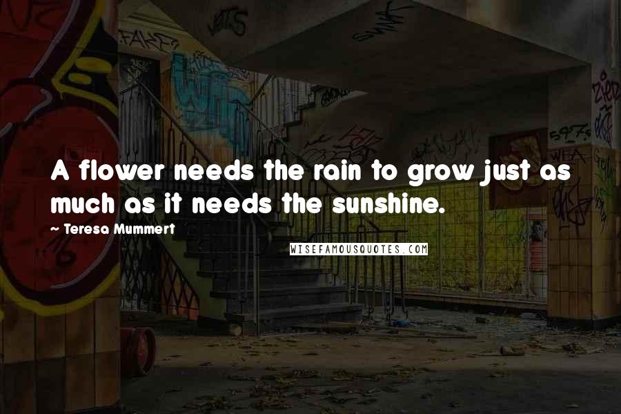 Teresa Mummert Quotes: A flower needs the rain to grow just as much as it needs the sunshine.