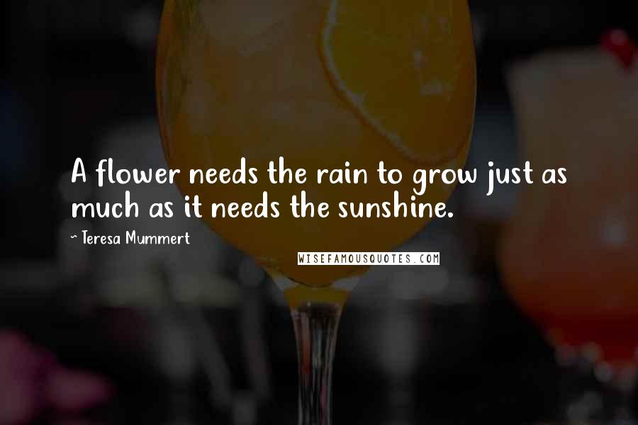 Teresa Mummert Quotes: A flower needs the rain to grow just as much as it needs the sunshine.