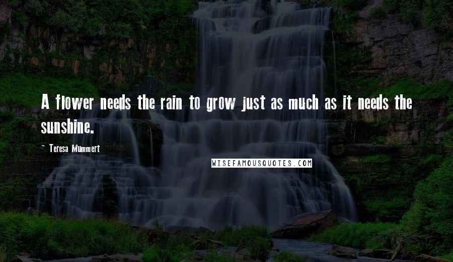 Teresa Mummert Quotes: A flower needs the rain to grow just as much as it needs the sunshine.