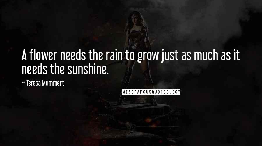 Teresa Mummert Quotes: A flower needs the rain to grow just as much as it needs the sunshine.