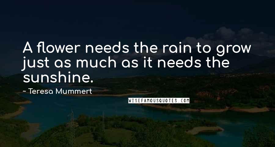 Teresa Mummert Quotes: A flower needs the rain to grow just as much as it needs the sunshine.