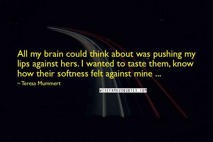 Teresa Mummert Quotes: All my brain could think about was pushing my lips against hers. I wanted to taste them, know how their softness felt against mine ...