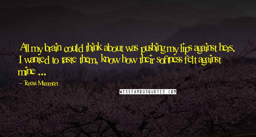 Teresa Mummert Quotes: All my brain could think about was pushing my lips against hers. I wanted to taste them, know how their softness felt against mine ...