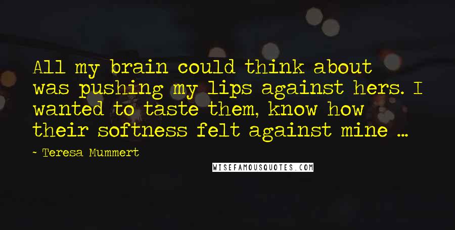 Teresa Mummert Quotes: All my brain could think about was pushing my lips against hers. I wanted to taste them, know how their softness felt against mine ...