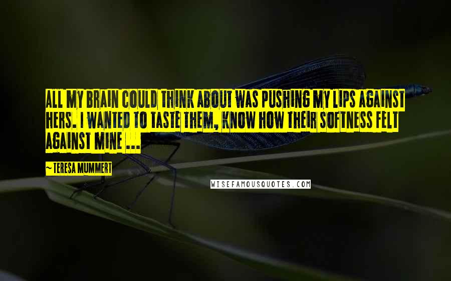 Teresa Mummert Quotes: All my brain could think about was pushing my lips against hers. I wanted to taste them, know how their softness felt against mine ...