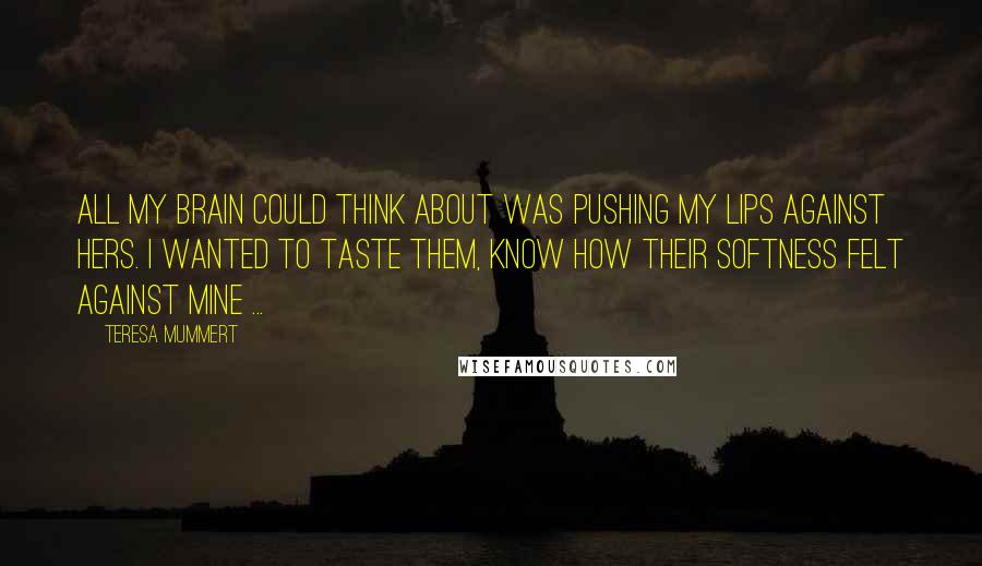 Teresa Mummert Quotes: All my brain could think about was pushing my lips against hers. I wanted to taste them, know how their softness felt against mine ...