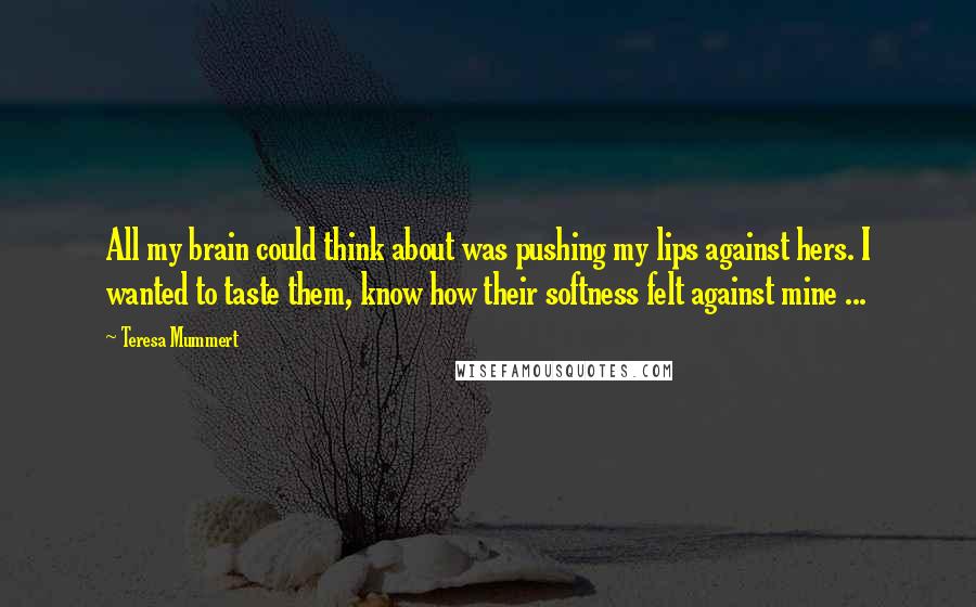 Teresa Mummert Quotes: All my brain could think about was pushing my lips against hers. I wanted to taste them, know how their softness felt against mine ...