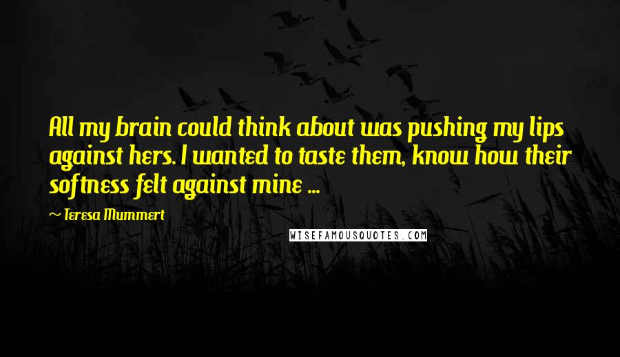 Teresa Mummert Quotes: All my brain could think about was pushing my lips against hers. I wanted to taste them, know how their softness felt against mine ...
