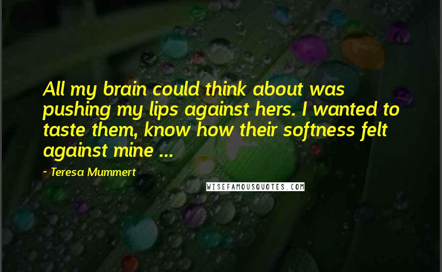 Teresa Mummert Quotes: All my brain could think about was pushing my lips against hers. I wanted to taste them, know how their softness felt against mine ...