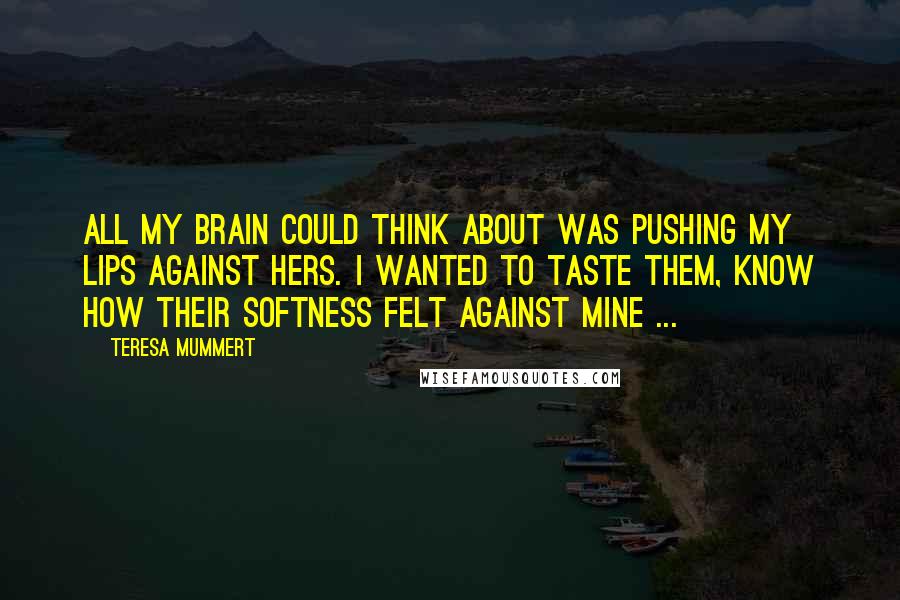 Teresa Mummert Quotes: All my brain could think about was pushing my lips against hers. I wanted to taste them, know how their softness felt against mine ...