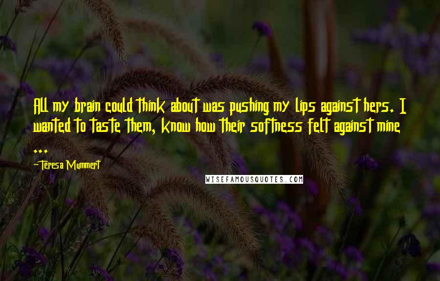 Teresa Mummert Quotes: All my brain could think about was pushing my lips against hers. I wanted to taste them, know how their softness felt against mine ...