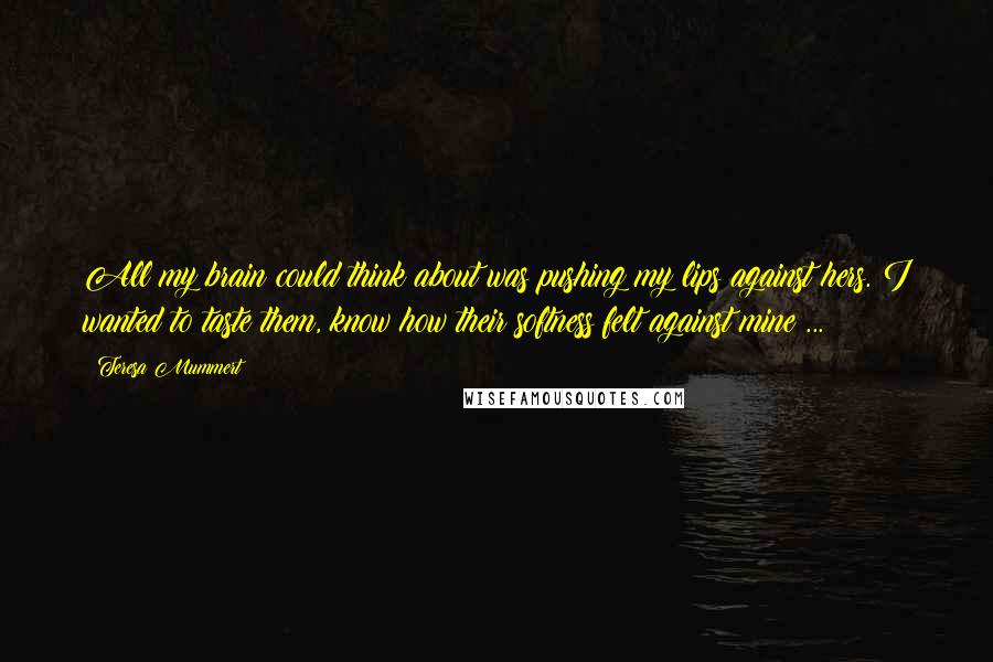 Teresa Mummert Quotes: All my brain could think about was pushing my lips against hers. I wanted to taste them, know how their softness felt against mine ...