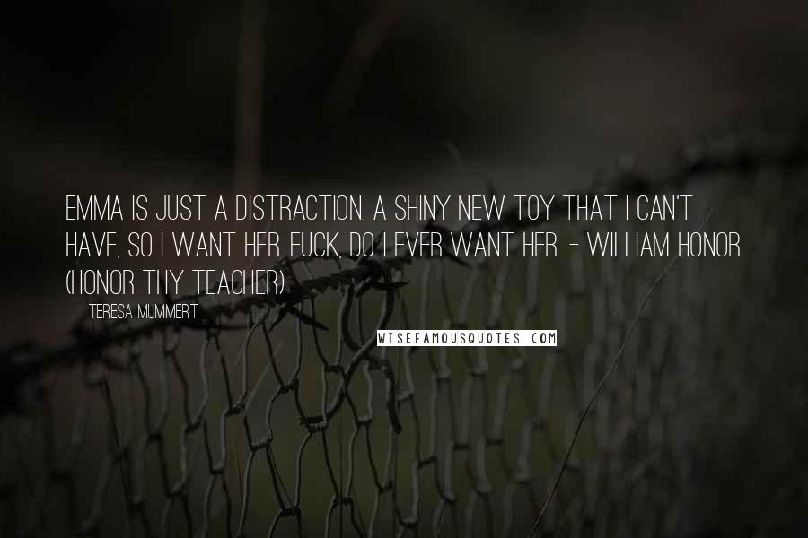 Teresa Mummert Quotes: Emma is just a distraction. A shiny new toy that I can't have, so I want her. Fuck, do I ever want her. - William Honor (Honor Thy Teacher)