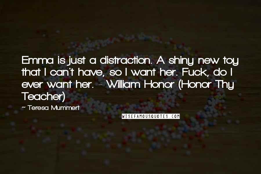 Teresa Mummert Quotes: Emma is just a distraction. A shiny new toy that I can't have, so I want her. Fuck, do I ever want her. - William Honor (Honor Thy Teacher)