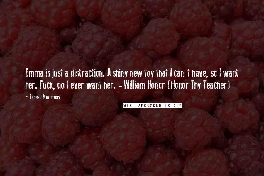 Teresa Mummert Quotes: Emma is just a distraction. A shiny new toy that I can't have, so I want her. Fuck, do I ever want her. - William Honor (Honor Thy Teacher)