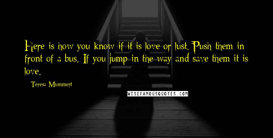 Teresa Mummert Quotes: Here is how you know if it is love or lust. Push them in front of a bus. If you jump in the way and save them it is love.