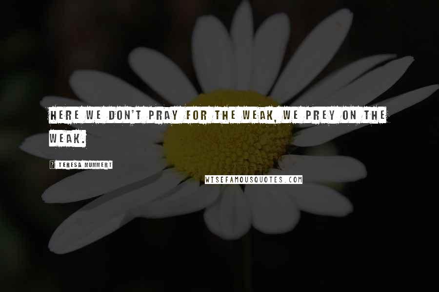 Teresa Mummert Quotes: Here we don't pray for the weak, we prey on the weak.