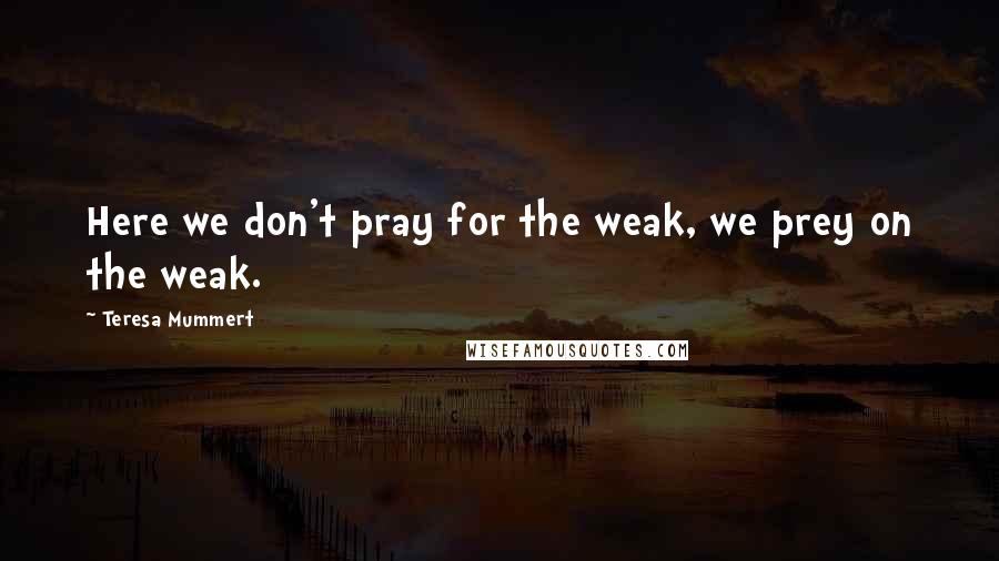 Teresa Mummert Quotes: Here we don't pray for the weak, we prey on the weak.