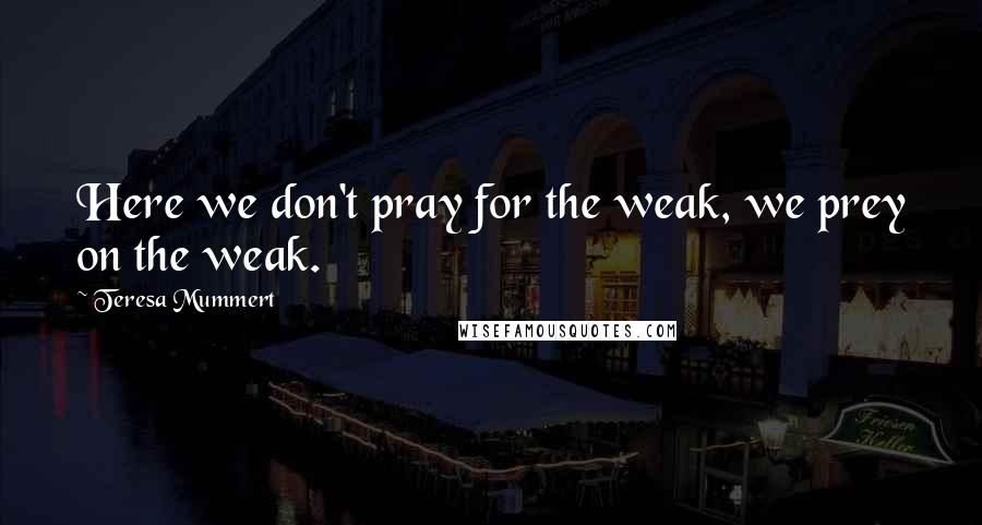 Teresa Mummert Quotes: Here we don't pray for the weak, we prey on the weak.