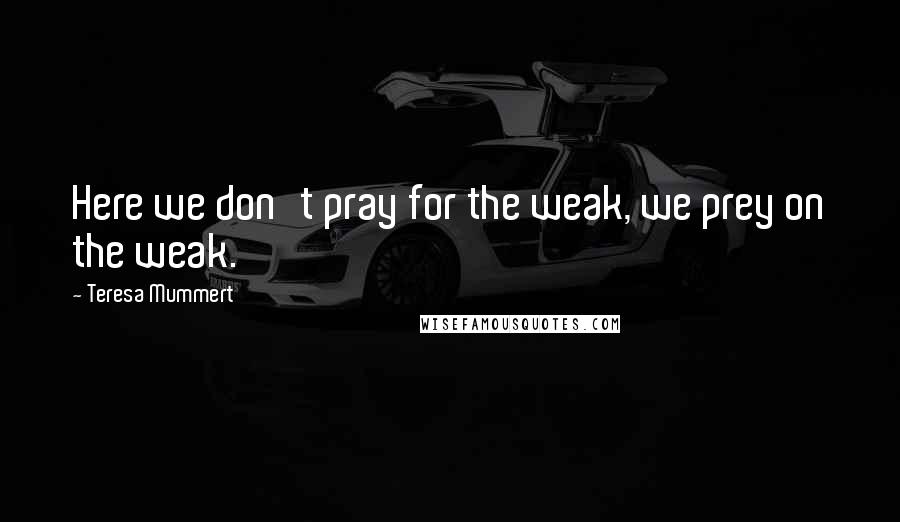 Teresa Mummert Quotes: Here we don't pray for the weak, we prey on the weak.