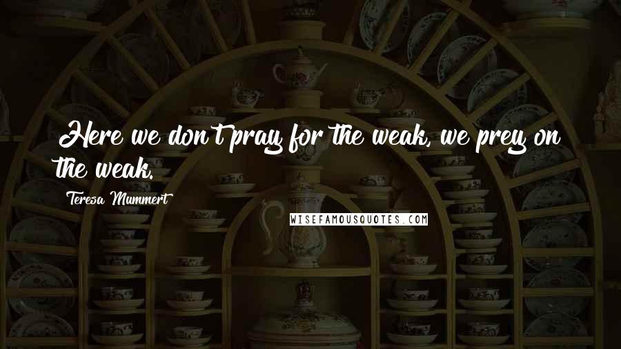 Teresa Mummert Quotes: Here we don't pray for the weak, we prey on the weak.