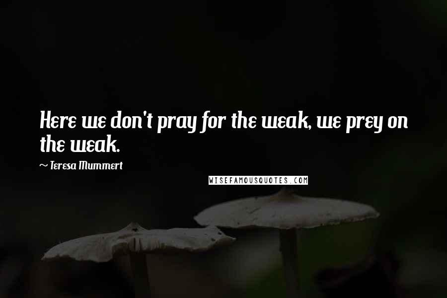 Teresa Mummert Quotes: Here we don't pray for the weak, we prey on the weak.