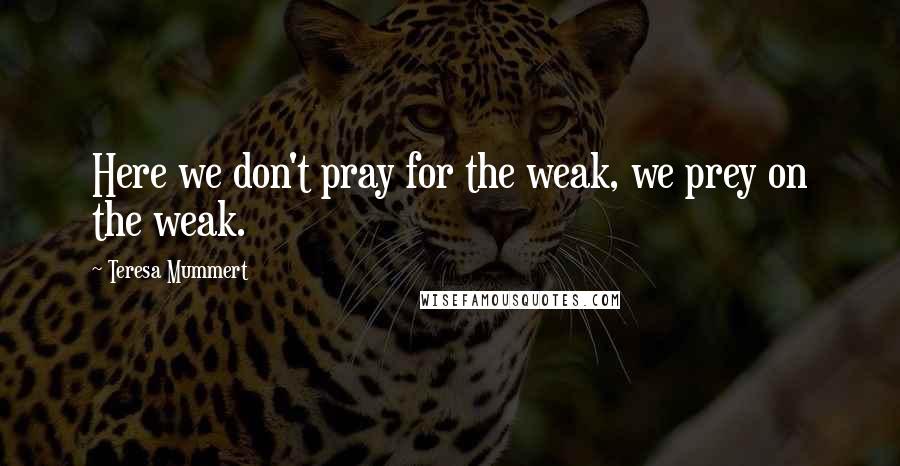 Teresa Mummert Quotes: Here we don't pray for the weak, we prey on the weak.