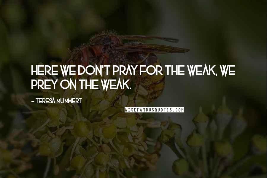 Teresa Mummert Quotes: Here we don't pray for the weak, we prey on the weak.