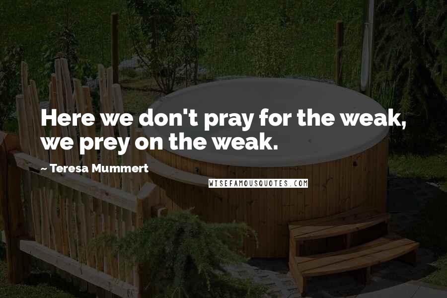 Teresa Mummert Quotes: Here we don't pray for the weak, we prey on the weak.