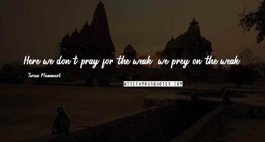 Teresa Mummert Quotes: Here we don't pray for the weak, we prey on the weak.