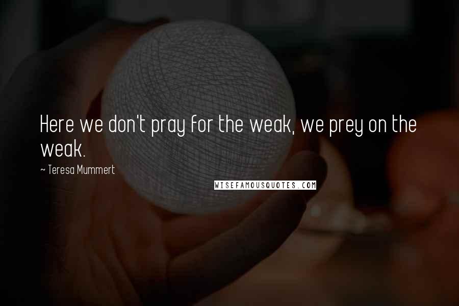 Teresa Mummert Quotes: Here we don't pray for the weak, we prey on the weak.