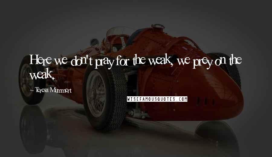 Teresa Mummert Quotes: Here we don't pray for the weak, we prey on the weak.