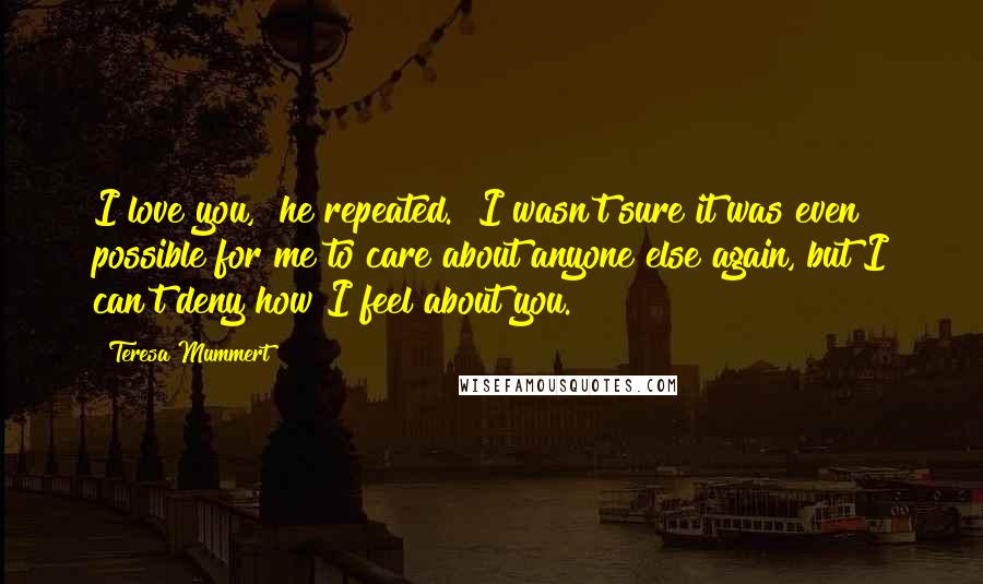 Teresa Mummert Quotes: I love you," he repeated. "I wasn't sure it was even possible for me to care about anyone else again, but I can't deny how I feel about you.