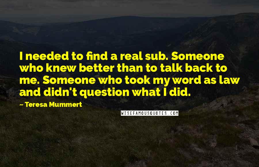 Teresa Mummert Quotes: I needed to find a real sub. Someone who knew better than to talk back to me. Someone who took my word as law and didn't question what I did.