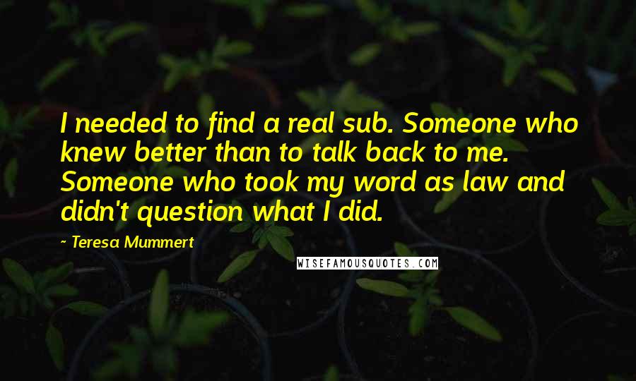 Teresa Mummert Quotes: I needed to find a real sub. Someone who knew better than to talk back to me. Someone who took my word as law and didn't question what I did.