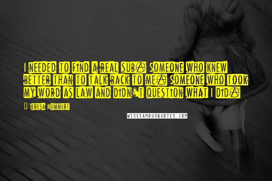 Teresa Mummert Quotes: I needed to find a real sub. Someone who knew better than to talk back to me. Someone who took my word as law and didn't question what I did.