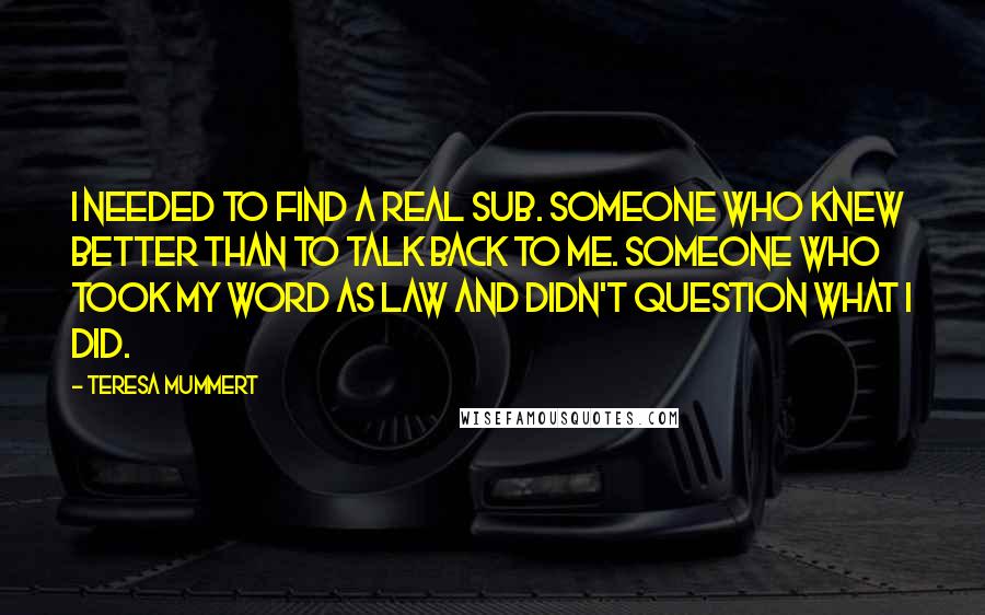 Teresa Mummert Quotes: I needed to find a real sub. Someone who knew better than to talk back to me. Someone who took my word as law and didn't question what I did.