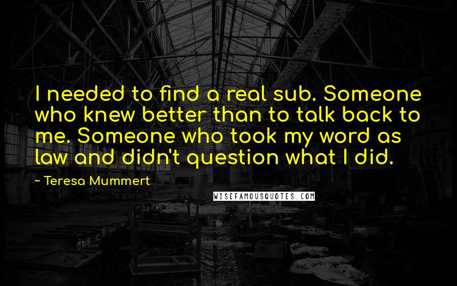Teresa Mummert Quotes: I needed to find a real sub. Someone who knew better than to talk back to me. Someone who took my word as law and didn't question what I did.